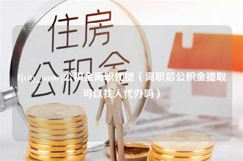 大竹公积金离职代提（离职后公积金提取可以找人代办吗）