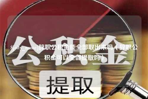 大竹辞职公积金能全部取出来吗（辞职公积金可以全部提取吗）