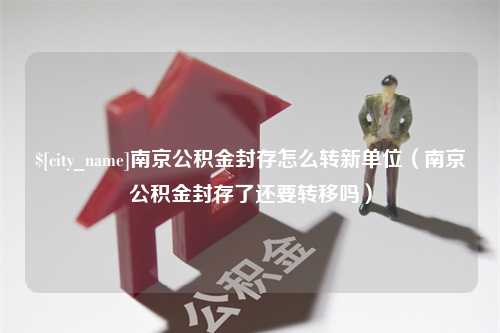 大竹南京公积金封存怎么转新单位（南京公积金封存了还要转移吗）