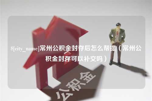 大竹常州公积金封存后怎么帮提（常州公积金封存可以补交吗）